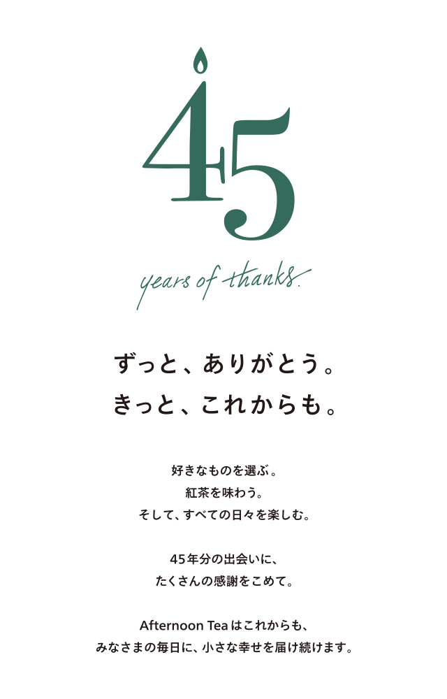 45 years of thanks.ずっと、ありがとう。きっと、これからも。好きなものを選ぶ。紅茶を味わう。そして、すべての日々を楽しむ。45年分の出会いに、たくさんの感謝をこめて。Afternoon Tea はこれからも、みなさまの毎日に、小さな幸せを届け続けます。