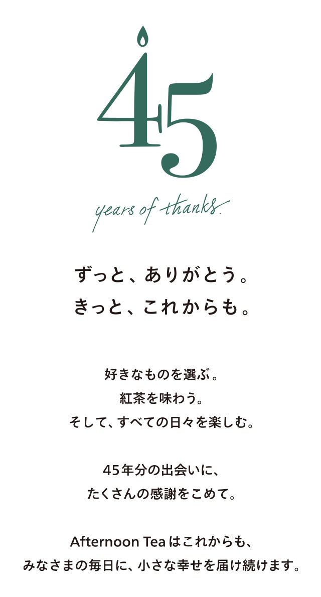 45 years of thanks.ずっと、ありがとう。きっと、これからも。好きなものを選ぶ。紅茶を味わう。そして、すべての日々を楽しむ。45年分の出会いに、たくさんの感謝をこめて。Afternoon Tea はこれからも、みなさまの毎日に、小さな幸せを届け続けます。