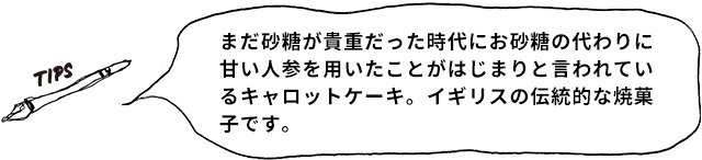 まだ砂糖が貴重だった時代にお砂糖の代わりに甘い人参を用いたことがはじまりと言われているキャロットケーキ。イギリスの伝統的な焼菓子です。