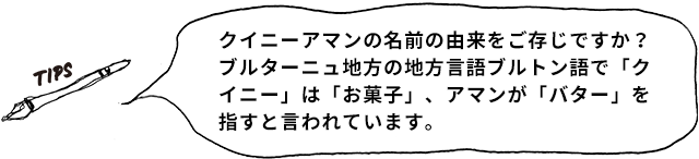 TIPS クイニーアマンの名前の由来をご存じですか？ ブルターニュ地方の地方言語ブルトン語で「クイニ―」は「お菓子」、アマンが「バター」を指すと言われています。