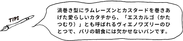 TIPS 渦巻き型にラムレーズンとカスタードを巻きあげた愛らしいカタチから、「エスカルゴ（かたつむり）」とも呼ばれるヴィエノワズリーのひとつで、パリの朝食には欠かせないパンです。