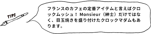 TIPS フランスのカフェの定番アイテムと言えばクロックムッシュ！ Monsieur（紳士）だけではなく、目玉焼きを盛り付けたクロックマダムもあります。