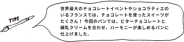 TIPS 世界最大のチョコレートイベントやショコラティエのいるフランスでは、チョコレートを使ったスイーツがたくさん！ 今回のパンでは、ビターチョコレートと練乳クリームを合わせ、ハーモニーが楽しめるパンに仕上げました。