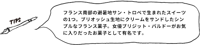 TIPS フランス南部の避暑地サン・トロペで生まれたスイーツの1つ。ブリオッシュ生地にクリームをサンドしたシンプルなフランス菓子。女優ブリジット・バルドーがお気に入りだったお菓子として有名です。
