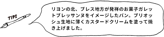 TIPS リヨンの北、ブレス地方が発祥のお菓子ガレットブレッサンヌをイメージしたパン。ブリオッシュ生地に薄くカスタードクリームを塗って焼き上げました。