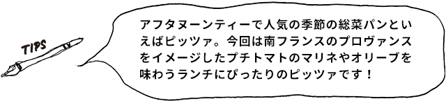 TIPS アフタヌーンティーで人気の季節の惣菜パンと言えばピッツァ。今回は南フランスのプロヴァンスをイメージしたプチトマトのマリネやオリーブを味わうランチにぴったりのピッツァです！