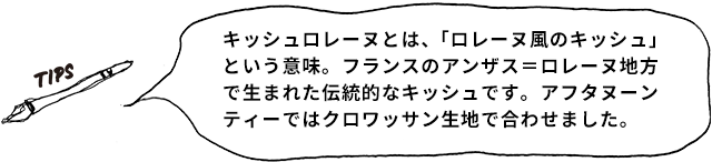 TIPS キッシュロレーヌとは、「ロレーヌ風のキッシュ」という意味。フランスのアンザス＝ロレーヌ地方で生まれた伝統的なキッシュです。アフタヌーンティーではクロワッサン生地で合わせました。