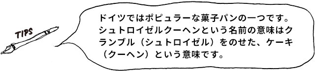 TIPS ドイツではポピュラーな菓子パンの一つです。シュトロイゼルクーヘンという名前の意味はクランブル（シュトロイゼル）をのせた、ケーキ（クーヘン）という意味です。