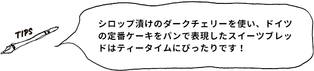 TIPS シロップ漬けのダークチェリーを使い、ドイツの定番ケーキをパンで表現したスイーツブレッドはティータイムにぴったりです！