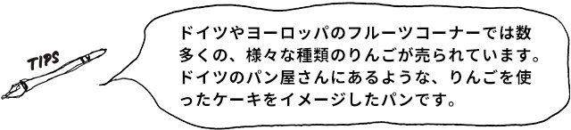 TIPS ドイツやヨーロッパのフルーツコーナーでは数多くの、様々な種類のりんごが売られています。ドイツのパン屋さんにあるような、りんごを使ったケーキをイメージしたパンです。