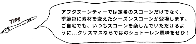 TIPS アフタヌーンティーでは定番のスコーンだけでなく、季節毎に素材を変えたシーズンスコーンが登場します。ご自宅でも、いつもスコーンを楽しんでいただけるように…クリスマスならではのシュトーレン風味をぜひ！