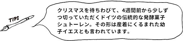 TIPS クリスマスを待ちわびて、4週間前から少しずつ切っていただくドイツの伝統的な発酵菓子シュトーレン。その形は産着にくるまれた幼子イエスとも言われています。