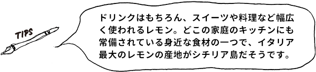 TIPS ドリンクはもちろん、スイーツや料理など幅広く使われるレモン。どこの家庭のキッチンにも常備されている身近な食材の一つで、イタリア最大のレモンの産地がシチリア島だそうです。