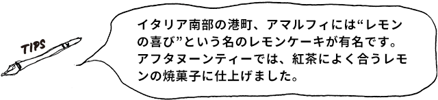 TIPS イタリア南部の港町、アマルフィには“レモンの喜び”という名のレモンケーキが有名です。アフタヌーンティーでは、紅茶によく合うレモンの焼菓子に仕上げました。