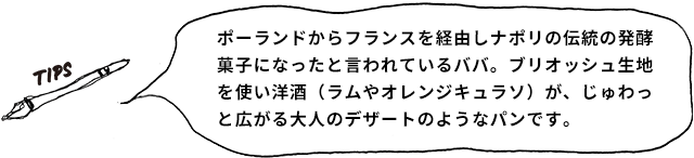 TIPS ポーランドからフランスを経由しナポリの伝統の発酵菓子になったと言われているババ。ブリオッシュ生地を使い洋酒（ラムやオレンジキュラソ）が、じゅわっと広がる大人のデザートのようなパンです。