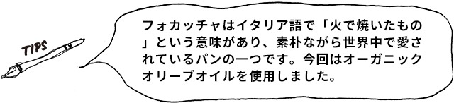 TIPS フォカッチャはイタリア語で「火で焼いたもの」という意味があり、素朴ながら世界中で愛されているパンの一つです。今回はオーガニックオリーブオイルを使用しました。