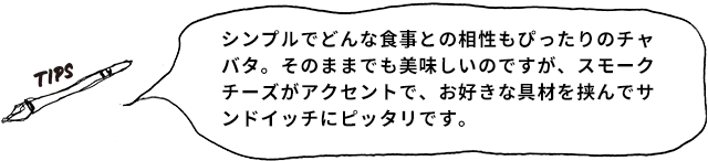 TIPS シンプルでどんな食事との相性もぴったりのチャバタ。そのままでも美味しいのですが、スモークチーズがアクセントで、お好きな具材を挟んでサンドイッチにピッタリです。