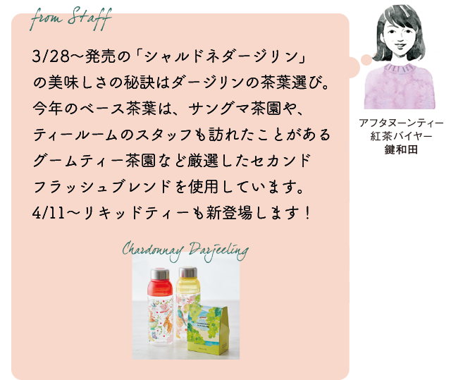 From staff　アフタヌーンティー紅茶バイヤー　鍵和田『3/28～発売の「シャルドネダージリン」の美味しさの秘訣はダージリンの茶葉選び。今年のベース茶葉は、サングマ茶園や、ティールームのスタッフも訪れたことがあるグームティー茶園など厳選したセカンドフラッシュブレンドを使用しています。4/11～リキッドティーも新登場します！』