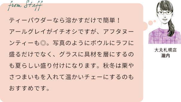 From staff　大丸札幌店　瀧内　ティーパウダーなら溶かすだけで簡単！アールグレイがイチオシですが、アフタヌーンティーも◎。写真のようにボウルにラフに盛るだけでなく、グラスに具材を層にするのも夏らしい盛り付けになります。秋冬は栗やさつまいもを入れて温かいチェーにするのもおすすめです。