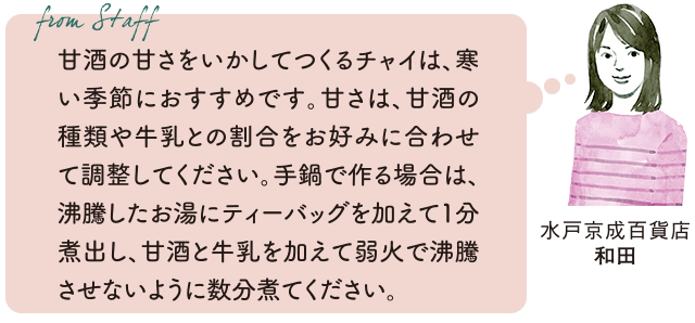 From staff　水戸京成百貨店　和田　甘酒の甘さをいかしてつくるチャイは、寒い季節におすすめです。甘さは、甘酒の種類や牛乳との割合をお好みに合わせて調整してください。手鍋で作る場合は、沸騰したお湯にティーバッグを加えて1分煮出し、甘酒と牛乳を加えて弱火で沸騰させないように数分煮てください。