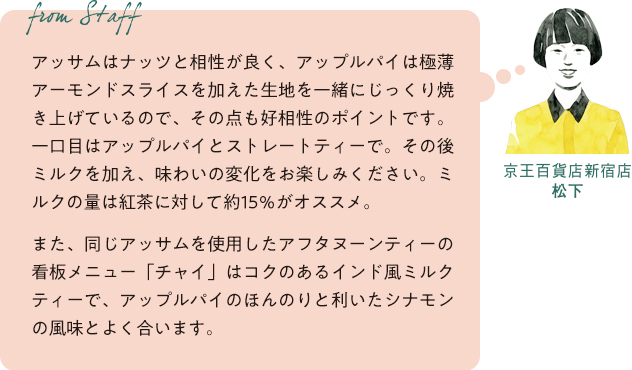 From staff　京王百貨店新宿店 松下　アッサムはナッツと相性が良く、アップルパイは極薄アーモンドスライスを加えた生地を一緒にじっくり焼き上げているので、その点も好相性のポイントです。一口目はアップルパイとストレートティーで。その後ミルクを加え、味わいの変化をお楽しみください。ミルクの量は紅茶に対して約15％がオススメ。また、同じアッサムを使用したアフタヌーンティーの看板メニュー「チャイ」はコクのあるインド風ミルクティーで、アップルパイのほんのりと利いたシナモンの風味とよく合います。
