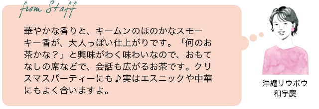 From staff　沖縄リウボウ　和宇慶　華やかな香りと、キームンのほのかなスモーキー香が、大人っぽい仕上がりです。「何の紅茶かな？」と興味がわく味わいなので、おもてなしに出すときっと会話が広がります。実はエスニックや中華にもよく合いますよ。