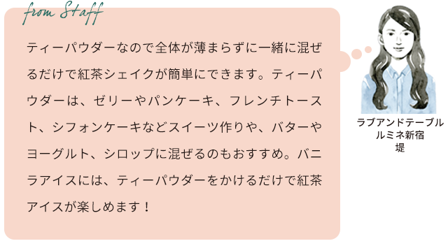 From staff　ラブアンドテーブル ルミネ新宿 　堤 ティーパウダーなので全体が薄まらずに一緒に混ぜるだけで紅茶シェイクが簡単にできます。ティーパウダーは、ゼリーやパンケーキ、フレンチトースト、シフォンケーキなどスイーツ作りや、バターやヨーグルト、シロップに混ぜるのもおすすめ。バニラアイスには、ティーパウダーをかけるだけで紅茶アイスが楽しめます！