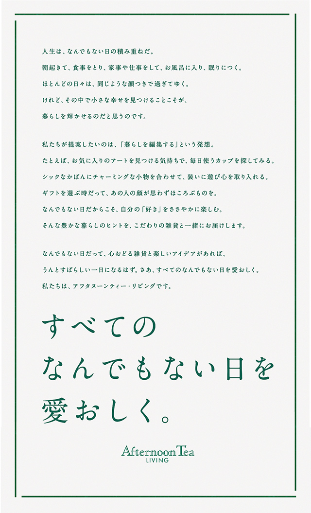 人生は、なんでもない日の積み重ねだ。朝起きて、食事をとり、家事や仕事をして、お風呂に入り、眠りにつく。ほとんどの日々は、同じような顔つきで過ぎてゆく。けれど、その中で小さな幸せを見つけることこそが、暮らしを輝かせるのだと思うのです。私たちが提案したいのは、「暮らしを編集する」という発想。たとえば、お気に入りのアートを見つける気持ちで、毎日使うカップを探してみる。シックなかばんにチャーミングな小物を合わせて、装いに遊び心を取り入れる。ギフトを選ぶ時だって、あの人の顔が思わずほころぶものを。なんでもない日だからこそ、自分の「好き」をささやかに楽しむ。そんな豊かな暮らしのヒントを、こだわりの雑貨と一緒にお届けします。なんでもない日だって、心おどる雑貨と楽しいアイデアがあれば、うんとすばらしい一日になるはず。さあ、すべてのなんでもない日を愛おしく。私たちは、アフタヌーンティー・リビングです。すべてのなんでもない日を愛おしく。Afternoon Tea LİVING