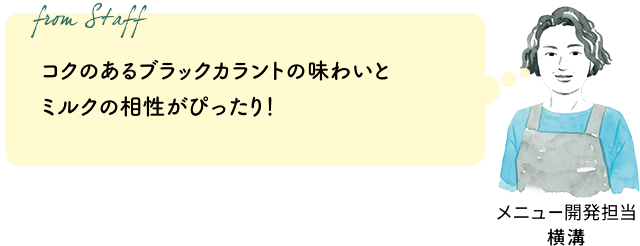 コクのあるブラックカラントの味わいとミルクの相性がぴったり！ミルクティーによく合うアッサムもおすすめです。（メニュー開発担当 横溝）