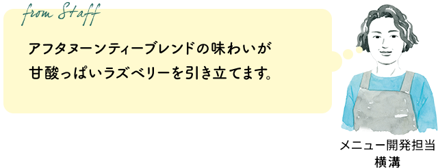 アフタヌーンティーブレンドの味わいが甘酸っぱいラズベリーを引き立てます。（メニュー開発担当 横溝）