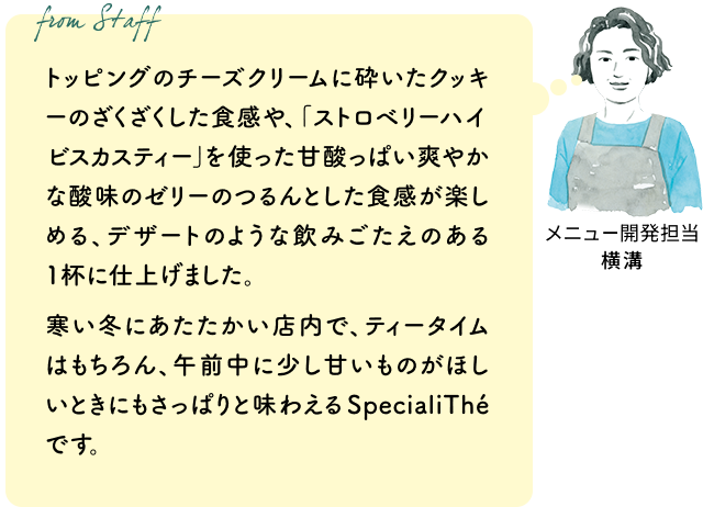 トッピングのチーズクリームに砕いたクッキーのざくざくした食感や、「ストロベリーハイビスカスティー」を使った甘酸っぱい爽やかな酸味のゼリーのつるんとした食感が楽しめる、デザートのような飲みごたえのある1杯に仕上げました。寒い冬にあたたかい店内で、ティータイムはもちろん、午前中に少し甘いものがほしいときにもさっぱりと味わえるSpecialiThéです。(メニュー開発担当 横溝)