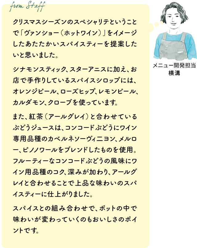 クリスマスシーズンのスペシャリテということで「ヴァンショー(ホットワイン)」をイメージしたあたたかいスパイスティーを提案したいと思いました。シナモンスティック、スターアニスに加え、お店で手作りしているスパイスシロップには、オレンジピール、ローズヒップ、レモンピール、カルダモン、クローブを使っています。また、紅茶(アールグレイ)と合わせているぶどうジュースは、コンコードぶどうにワイン専用品種のカベルネソーヴィ二ヨン、メルロー、ピノノワールをブレンドしたものを使用。フルーティーなコンコードぶどうの風味にワイン用品種のコク、深みが加わり、アールグレイと合わせることで上品な味わいのスパイスティーに仕上がりました。スパイスとの組み合わせで、ポットの中で味わいが変わっていくのもおいしさのポイントです。(メニュー開発担当 横溝)