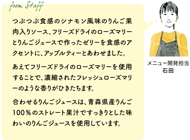 つぶつぶ食感のシナモン風味のりんご果肉入りソース、フリーズドライのローズマリーとりんごジュースで作ったゼリーを食感のアクセントに、アップルティーとあわせました。あえてフリーズドライのローズマリーを使用することで、濃縮されたフレッシュローズマリーのような香りがひきたちます。合わせるりんごジュースは、青森県産りんご100%のストレート果汁ですっきりとした味わいのりんごジュースを使用しています。(メニュー開発担当 石田)