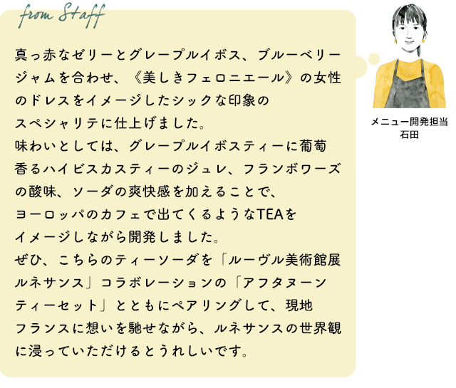 真っ赤なゼリーとグレープルイボス、ブルーベリージャムを合わせ、《美しきフェロニエール》の女性のドレスをイメージしたシックな印象のスペシャリテに仕上げました。味わいとしては、グレープルイボスティーに葡萄香るハイビスカスティーのジュレ、フランボワーズの酸味、ソーダの爽快感を加えることで、ヨーロッパのカフェで出てくるようなTEAをイメージしながら開発しました。ぜひ、こちらのティーソーダを「ルーヴル美術館展 ルネサンス」コラボレーションの「アフタヌーンティーセット」とともにペアリングして、現地フランスに想いを馳せながら、ルネサンスの世界観に浸っていただけるとうれしいです。(メニュー開発担当 石田)