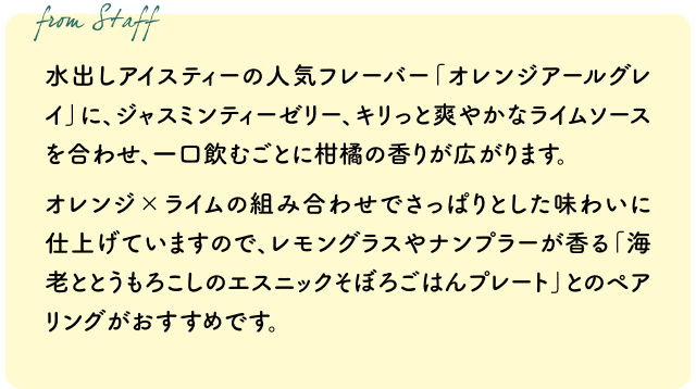 水出しアイスティーの人気フレーバー「オレンジアールグレイ」に、ジャスミンティーゼリー、キリっと爽やかなライムソースを合わせ、一口飲むごとに柑橘の香りが広がります。オレンジ×ライムの組み合わせでさっぱりとした味わいに仕上げていますので、レモングラスやナンプラーが香る「海老ととうもろこしのエスニックそぼろごはんプレート」とのペアリングがおすすめです。