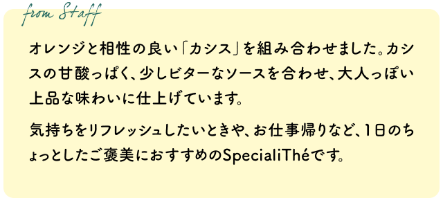 オレンジと相性の良い「カシス」を組み合わせました。カシスの甘酸っぱく、少しビターなソースを合わせ、大人っぽい上品な味わいに仕上げています。気持ちをリフレッシュしたいときや、お仕事帰りなど、1日のちょっとしたご褒美におすすめのSpecialiThéです。