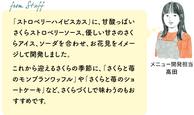 「ストロベリーハイビスカス」に、甘酸っぱいさくらストロベリーソース、優しい甘さのさくらアイス、ソーダを合わせ、お花見をイメージして開発しました。これから迎えるさくらの季節に、「さくらと苺のモンブランワッフル」や「さくらと苺のショートケーキ」など、さくらづくしで味わうのもおすすめです。（メニュー開発担当 高田）