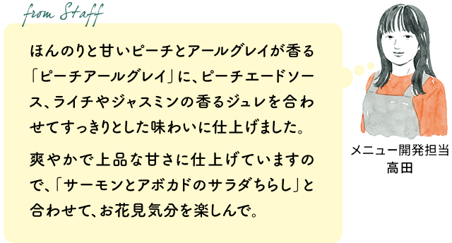 ほんのりと甘いピーチとアールグレイが香る「ピーチアールグレイ」に、ピーチエードソース、ライチやジャスミンの香るジュレを合わせてすっきりとした味わいに仕上げました。爽やかで上品な甘さに仕上げていますので、「サーモンとアボカドのサラダちらし」と合わせて、お花見気分を楽しんで。（メニュー開発担当 高田）
