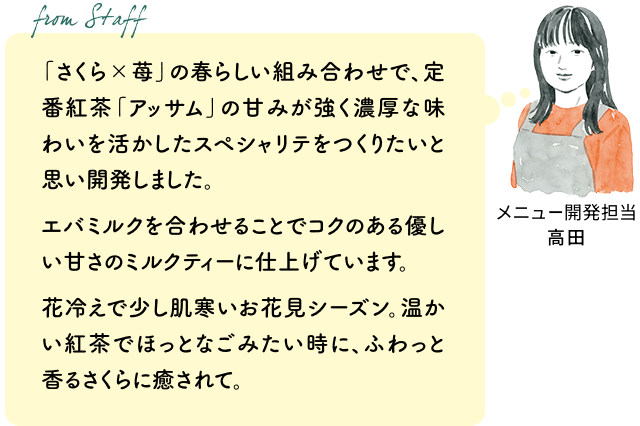「さくら×苺」の春らしい組み合わせで、定番紅茶「アッサム」の甘みが強く濃厚な味わいを活かしたスペシャリテをつくりたいと思い開発しました。エバミルクを合わせることでコクのある優しい甘さのミルクティーに仕上げています。
花冷えで少し肌寒いお花見シーズン。温かい紅茶でほっとなごみたい時に、ふわっと香るさくらに癒されて。（メニュー開発担当 高田）