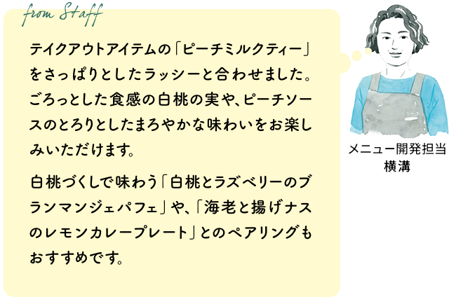 テイクアウトアイテムの「ピーチミルクティー」をさっぱりとしたラッシーと合わせました。ごろっとした食感の白桃の実や、ピーチソースのとろりとしたまろやかな味わいをお楽しみいただけます。白桃づくしで味わう「白桃とラズベリーのブランマンジェパフェ」や、「海老と揚げナスのレモンカレープレート」とのペアリングもおすすめです。（メニュー開発担当 横溝）