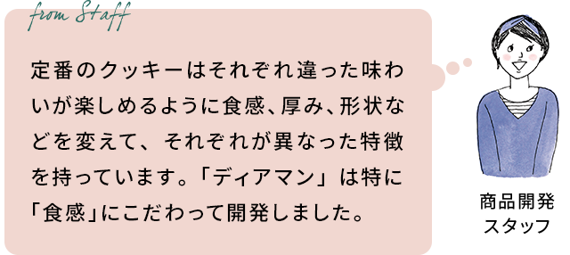 商品開発スタッフ: 定番のクッキーはそれぞれ違った味わいが楽しめるように食感、厚み、形状などを変えて、それぞれが異なった特徴を持っています。「ディアマン」は特に「食感」にこだわって開発しました。