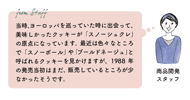 商品開発スタッフ：当時、ヨーロッパを巡っていた時に出会って、美味しかったクッキーが「スノーシュクレ」の原点になっています。最近は色々なところで「スノーボール」や「ブールドネージュ」と呼ばれるクッキーを見かけますが、1988年の発売当初はまだ、販売しているところが少なかったそうです。