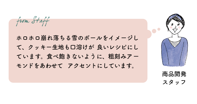 商品開発スタッフ：ホロホロ崩れ落ちる雪のボールをイメージして、クッキー生地も口溶けが良いレシピにしています。食べ飽きないように、粗刻みアーモンドをあわせてアクセントにしています。