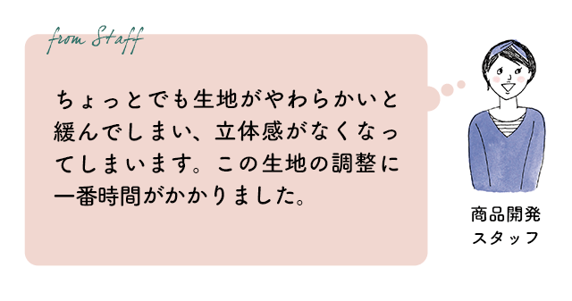 商品開発スタッフ：ちょっとでも生地がやわらかいと緩んでしまい、立体感がなくなってしまいます。この生地の調整に一番時間がかかりました。