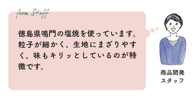 商品開発スタッフ：徳島県鳴門の焼塩を使っています。粒子が細かく、生地にまざりやすく、味もキリッとしているのが特徴です。