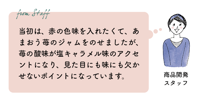 商品開発スタッフ：当初は、赤の色味を入れたくて、あまおう苺のジャムをのせましたが、苺の酸味が塩キャラメル味のアクセントになり、見た目にも味にも欠かせないポイントになっています。