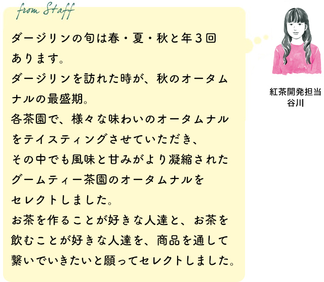 ダージリンの旬は春・夏・秋と年３回あります。ダージリンを訪れた時が、秋のオータムナルの最盛期。各茶園で、様々な味わいのオータムナルをテイスティングさせていただき、その中でも風味と甘みがより凝縮されたグームティー茶園のオータムナルをセレクトしました。お茶を作ることが好きな人達と、お茶を飲むことが好きな人達を、商品を通して繋いでいきたいと願ってセレクトしました。