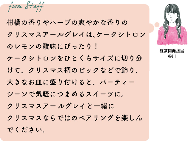 柑橘の香りやハーブの爽やかな香りのクリスマスアールグレイは、ケークシトロンのレモンの酸味にぴったり!ケークシトロンをひとくちサイズに切り分けて、クリスマス柄のピックなどで飾り、大きなお皿に盛り付けると、パーティーシーンで気軽につまめるスイーツに。クリスマスアールグレイと一緒にクリスマスならではのペアリングを楽しんでください。紅茶開発担当 谷川