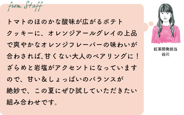 トマトのほのかな酸味が広がるポテトクッキーに、オレンジアールグレイの上品で爽やかなオレンジフレーバーの味わいが合わされば、甘くない大人のペアリングに！ざらめと岩塩がアクセントになっていますので、甘い＆しょっぱいのバランスが絶妙で、この夏にぜひ試していただきたい組み合わせです。紅茶開発担当 谷川