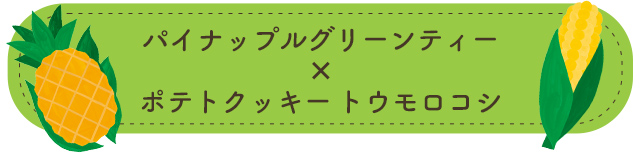 パイナップルグリーンティー×ポテトクッキー トウモロコシ